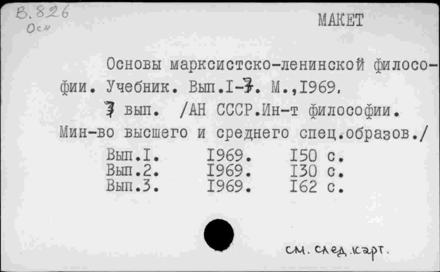 ﻿&. 8^6'
Осу
МАКЕТ
Основы марксистско-ленинской филосо фии. Учебник. Вып.1->. М.,1969,
? выл. /АН СССР.Ин-т философии.
Мин-во высшего и среднего спец.образов./
Вып.I. Вып.2. Вып.З.	1969.	150	с. 1969.	130	с. 1969.	162	с.
ом. след дсоьрт.